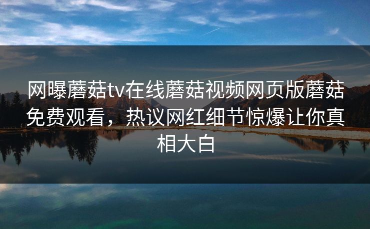 网曝蘑菇tv在线蘑菇视频网页版蘑菇免费观看，热议网红细节惊爆让你真相大白