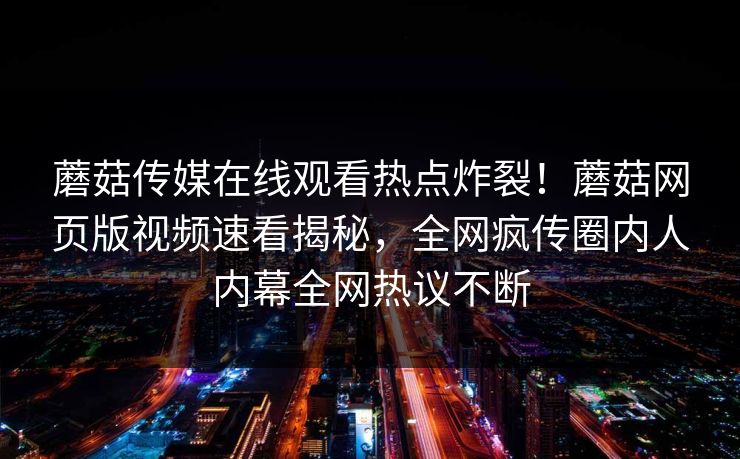 蘑菇传媒在线观看热点炸裂！蘑菇网页版视频速看揭秘，全网疯传圈内人内幕全网热议不断