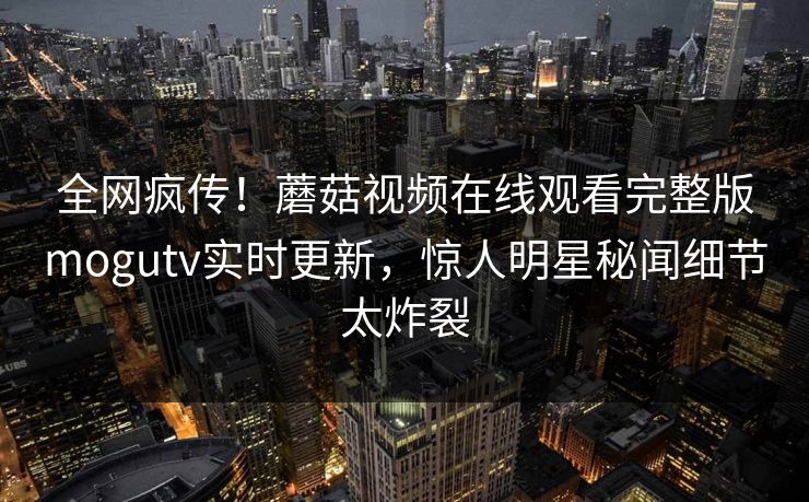 全网疯传！蘑菇视频在线观看完整版mogutv实时更新，惊人明星秘闻细节太炸裂
