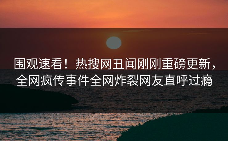 围观速看！热搜网丑闻刚刚重磅更新，全网疯传事件全网炸裂网友直呼过瘾