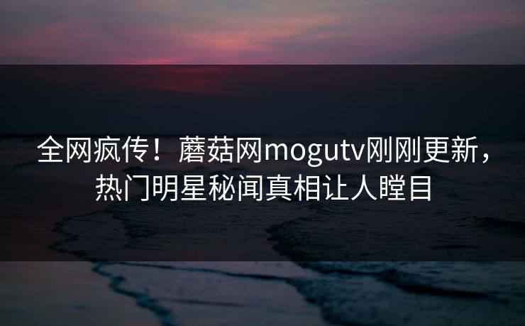 全网疯传！蘑菇网mogutv刚刚更新，热门明星秘闻真相让人瞠目
