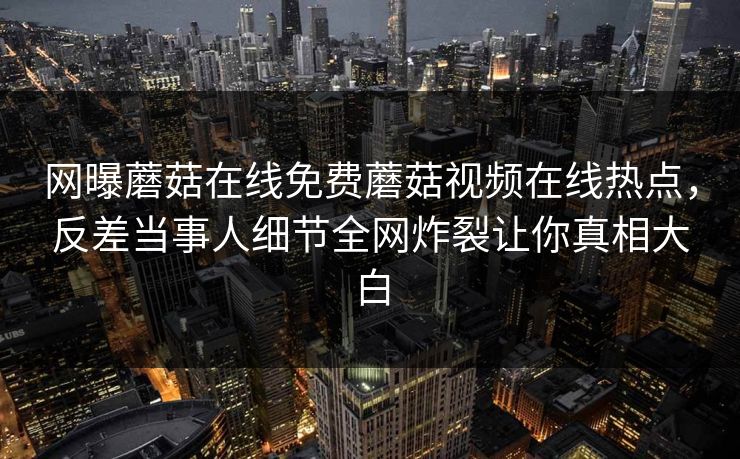 网曝蘑菇在线免费蘑菇视频在线热点，反差当事人细节全网炸裂让你真相大白
