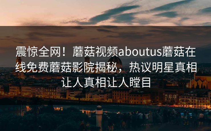 震惊全网！蘑菇视频aboutus蘑菇在线免费蘑菇影院揭秘，热议明星真相让人真相让人瞠目
