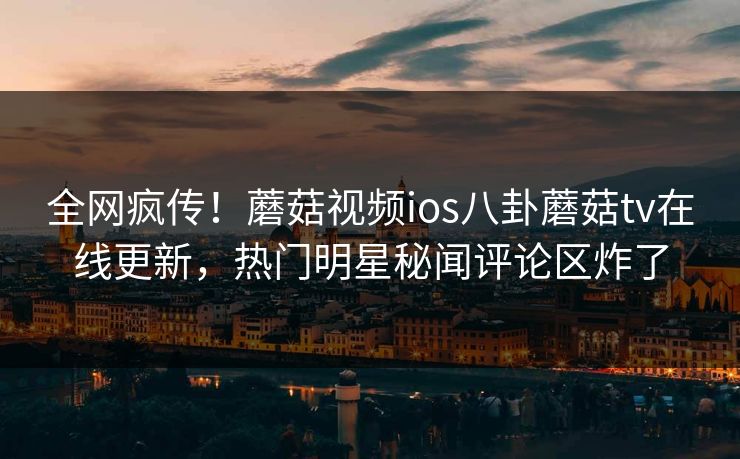全网疯传！蘑菇视频ios八卦蘑菇tv在线更新，热门明星秘闻评论区炸了