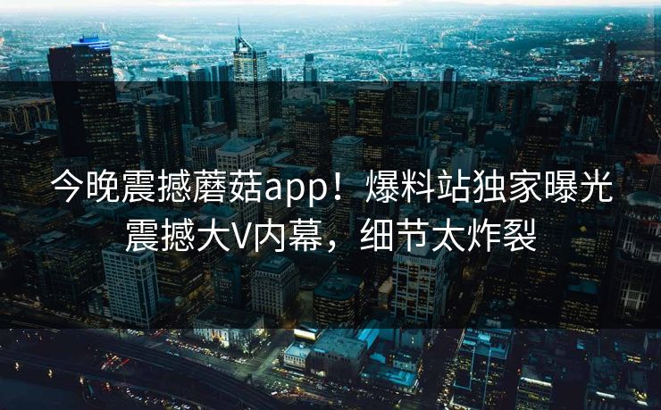 今晚震撼蘑菇app！爆料站独家曝光震撼大V内幕，细节太炸裂