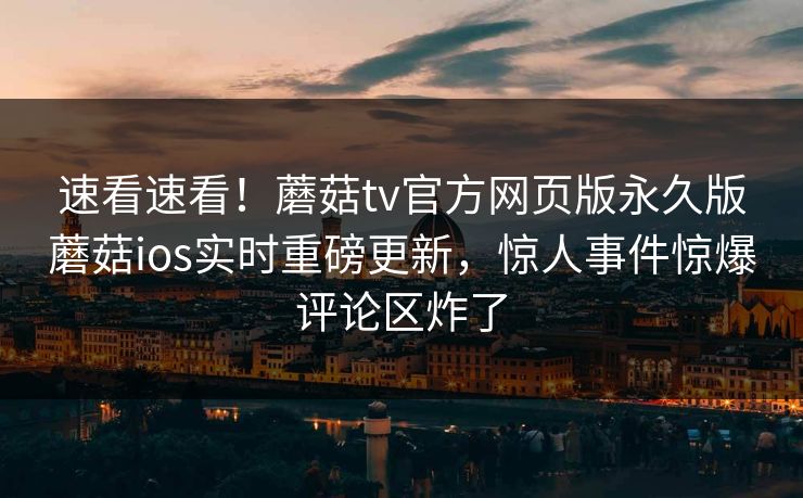 速看速看！蘑菇tv官方网页版永久版蘑菇ios实时重磅更新，惊人事件惊爆评论区炸了