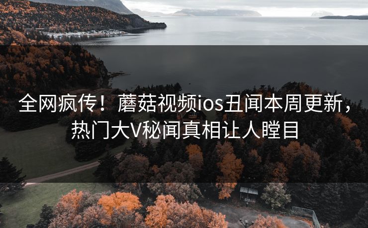 全网疯传！蘑菇视频ios丑闻本周更新，热门大V秘闻真相让人瞠目