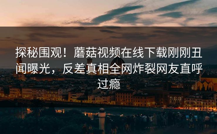 探秘围观！蘑菇视频在线下载刚刚丑闻曝光，反差真相全网炸裂网友直呼过瘾