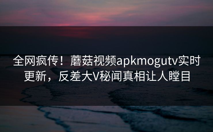 全网疯传！蘑菇视频apkmogutv实时更新，反差大V秘闻真相让人瞠目