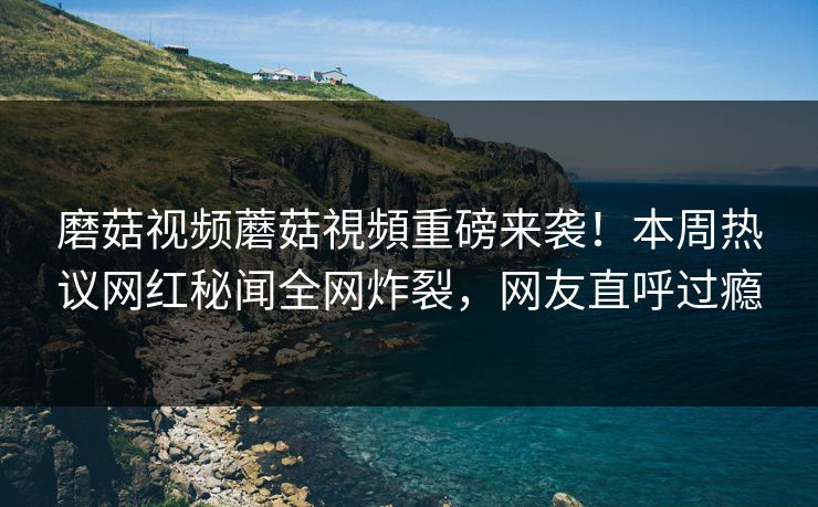 磨菇视频蘑菇視頻重磅来袭！本周热议网红秘闻全网炸裂，网友直呼过瘾