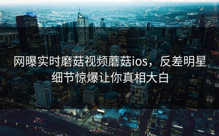 网曝实时磨菇视频蘑菇ios，反差明星细节惊爆让你真相大白