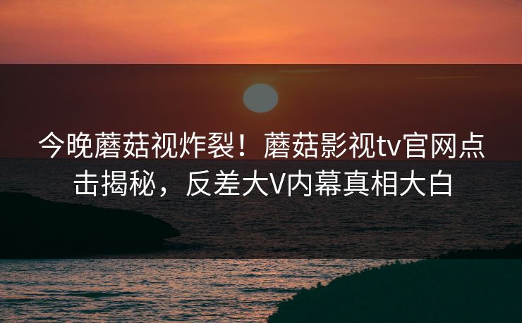 今晚蘑菇视炸裂！蘑菇影视tv官网点击揭秘，反差大V内幕真相大白