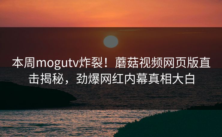 本周mogutv炸裂！蘑菇视频网页版直击揭秘，劲爆网红内幕真相大白