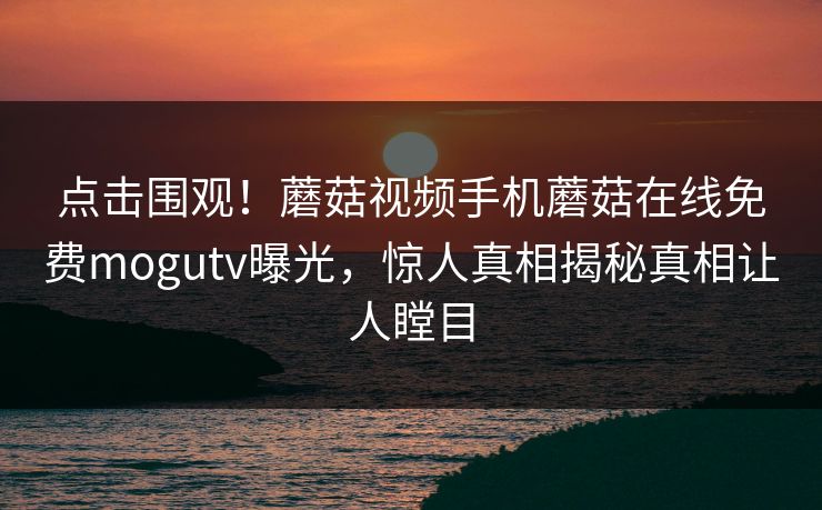 点击围观！蘑菇视频手机蘑菇在线免费mogutv曝光，惊人真相揭秘真相让人瞠目