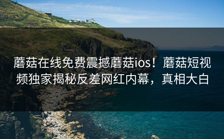 蘑菇在线免费震撼蘑菇ios！蘑菇短视频独家揭秘反差网红内幕，真相大白