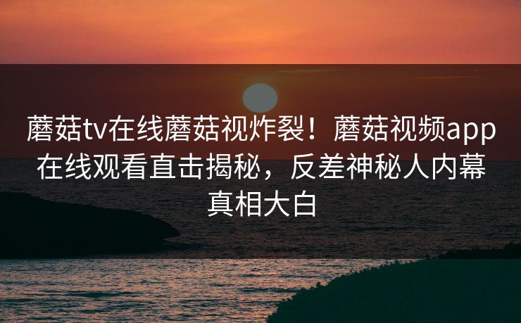 蘑菇tv在线蘑菇视炸裂！蘑菇视频app在线观看直击揭秘，反差神秘人内幕真相大白