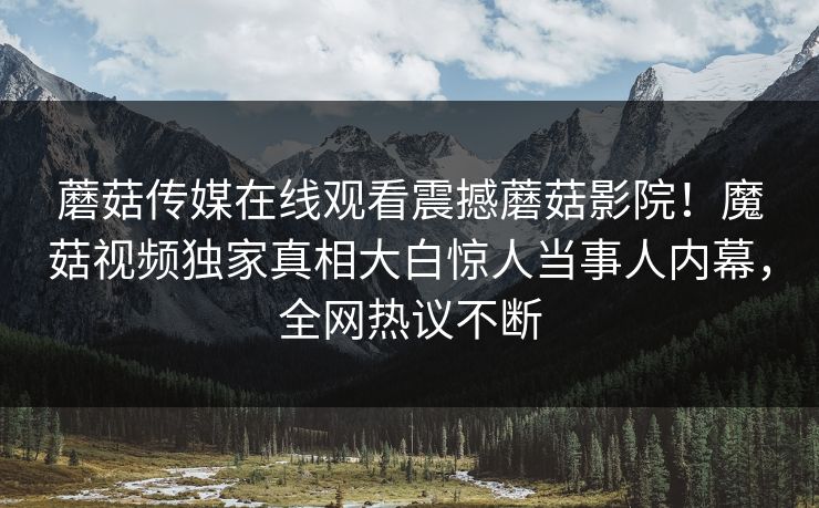 蘑菇传媒在线观看震撼蘑菇影院！魔菇视频独家真相大白惊人当事人内幕，全网热议不断