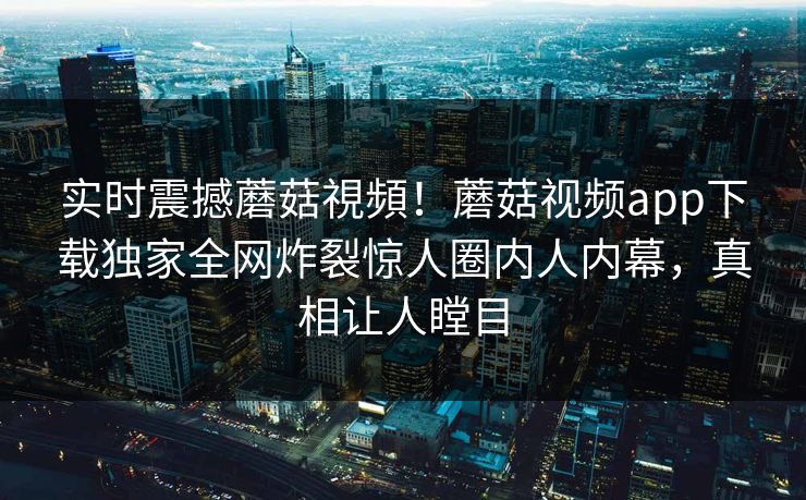 实时震撼蘑菇視頻！蘑菇视频app下载独家全网炸裂惊人圈内人内幕，真相让人瞠目