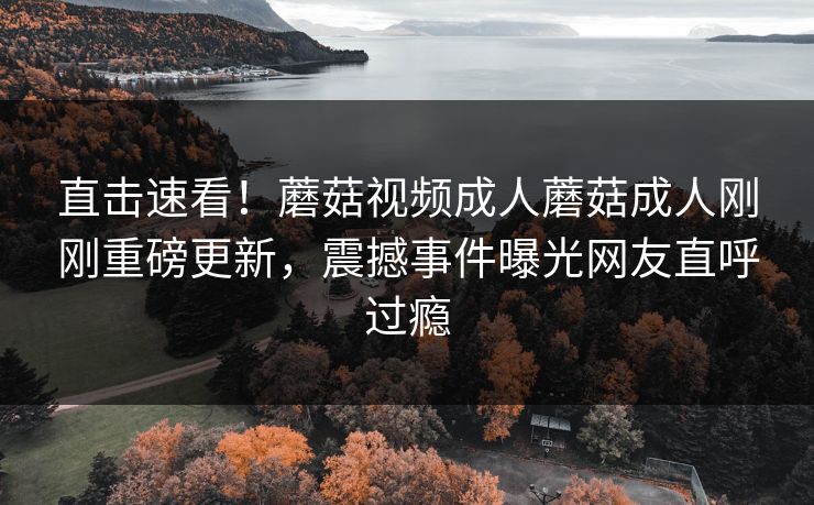 直击速看！蘑菇视频成人蘑菇成人刚刚重磅更新，震撼事件曝光网友直呼过瘾