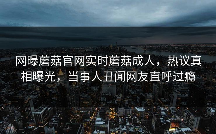 网曝蘑菇官网实时蘑菇成人，热议真相曝光，当事人丑闻网友直呼过瘾