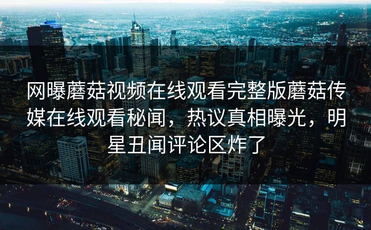 网曝蘑菇视频在线观看完整版蘑菇传媒在线观看秘闻，热议真相曝光，明星丑闻评论区炸了
