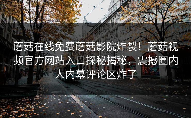 蘑菇在线免费蘑菇影院炸裂！蘑菇视频官方网站入口探秘揭秘，震撼圈内人内幕评论区炸了