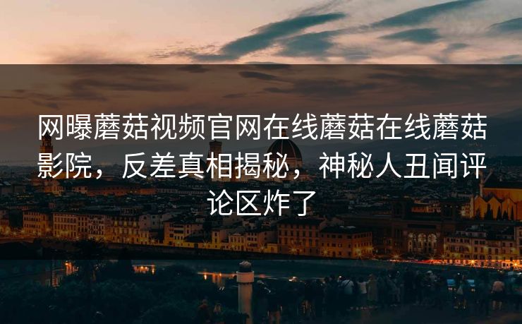 网曝蘑菇视频官网在线蘑菇在线蘑菇影院，反差真相揭秘，神秘人丑闻评论区炸了