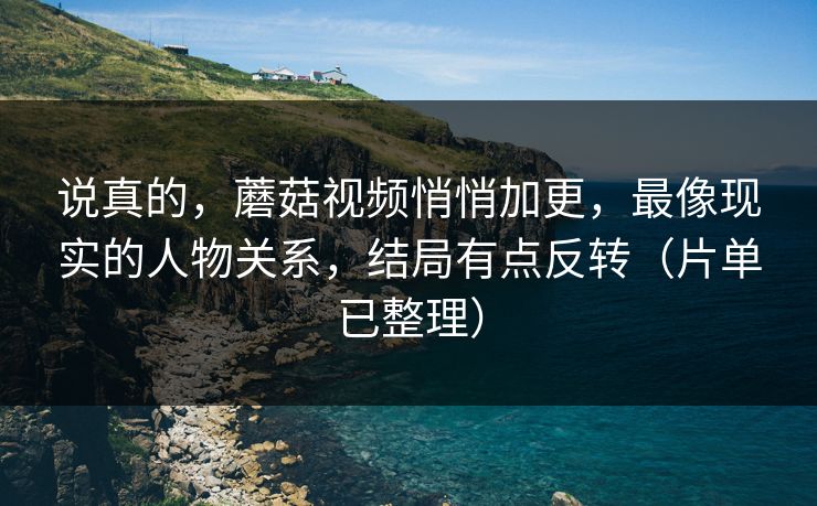 说真的，蘑菇视频悄悄加更，最像现实的人物关系，结局有点反转（片单已整理）