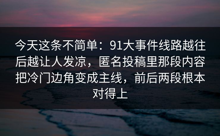 今天这条不简单：91大事件线路越往后越让人发凉，匿名投稿里那段内容把冷门边角变成主线，前后两段根本对得上