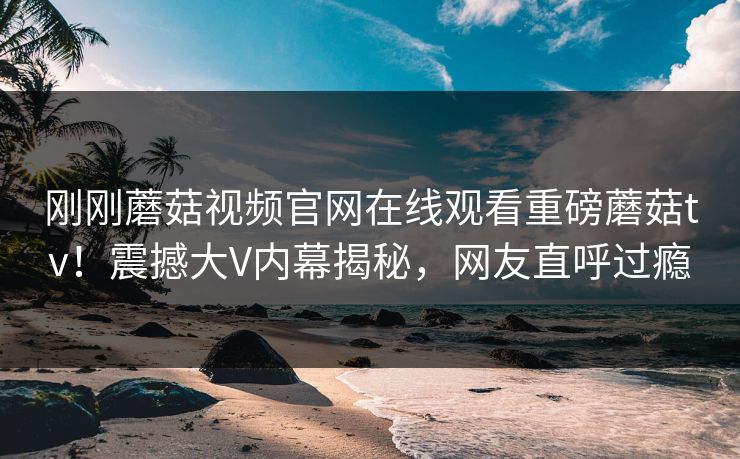 刚刚蘑菇视频官网在线观看重磅蘑菇tv！震撼大V内幕揭秘，网友直呼过瘾