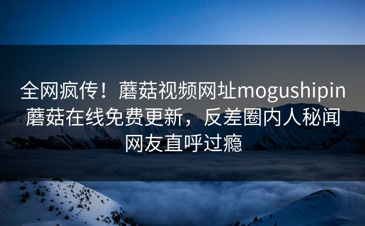 全网疯传！蘑菇视频网址mogushipin蘑菇在线免费更新，反差圈内人秘闻网友直呼过瘾