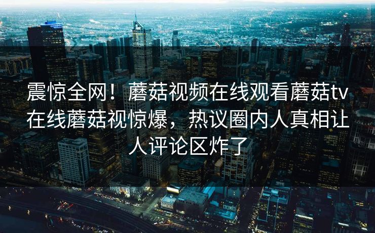 震惊全网！蘑菇视频在线观看蘑菇tv在线蘑菇视惊爆，热议圈内人真相让人评论区炸了
