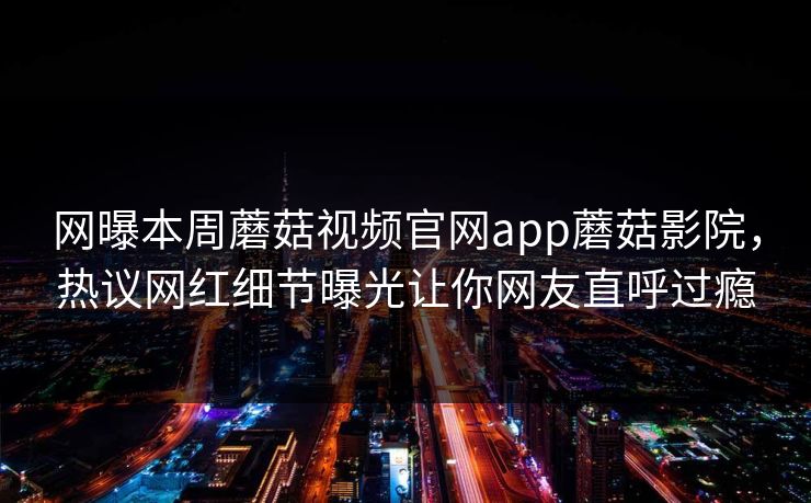 网曝本周蘑菇视频官网app蘑菇影院，热议网红细节曝光让你网友直呼过瘾