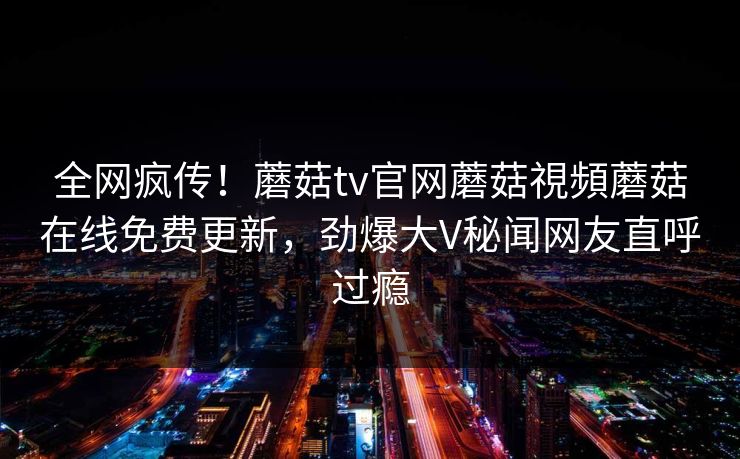 全网疯传！蘑菇tv官网蘑菇視頻蘑菇在线免费更新，劲爆大V秘闻网友直呼过瘾