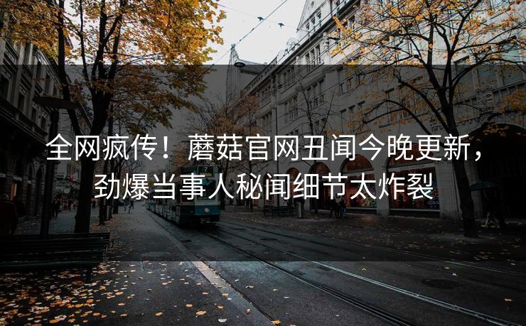 全网疯传！蘑菇官网丑闻今晚更新，劲爆当事人秘闻细节太炸裂