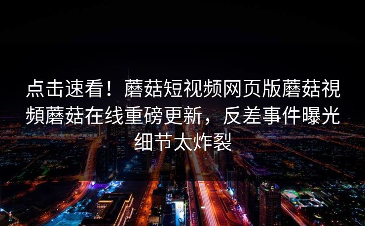 点击速看！蘑菇短视频网页版蘑菇視頻蘑菇在线重磅更新，反差事件曝光细节太炸裂
