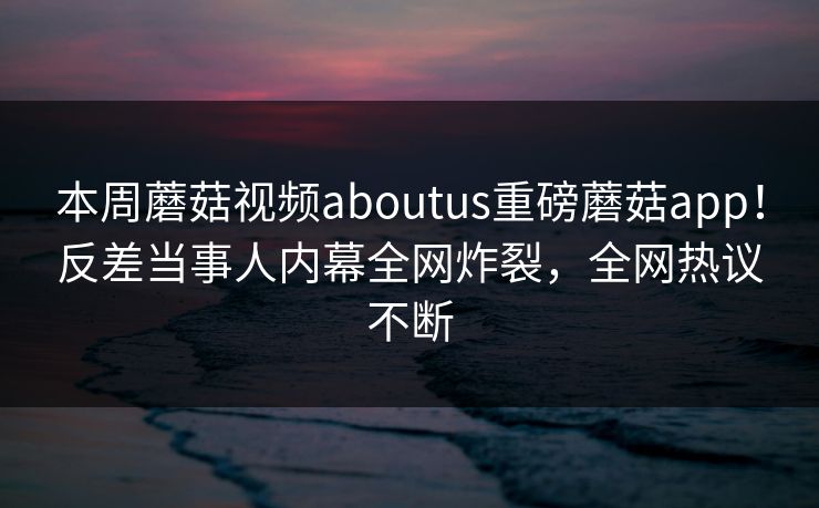 本周蘑菇视频aboutus重磅蘑菇app！反差当事人内幕全网炸裂，全网热议不断