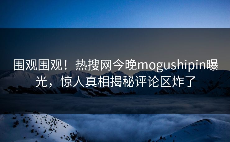 围观围观！热搜网今晚mogushipin曝光，惊人真相揭秘评论区炸了