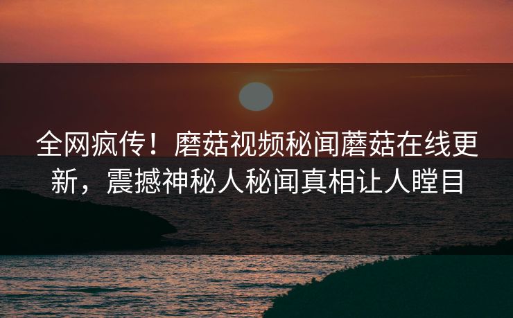 全网疯传！磨菇视频秘闻蘑菇在线更新，震撼神秘人秘闻真相让人瞠目