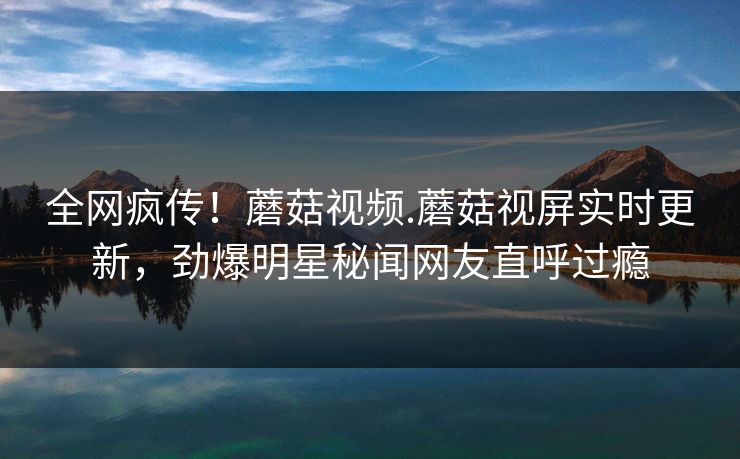 全网疯传！蘑菇视频.蘑菇视屏实时更新，劲爆明星秘闻网友直呼过瘾
