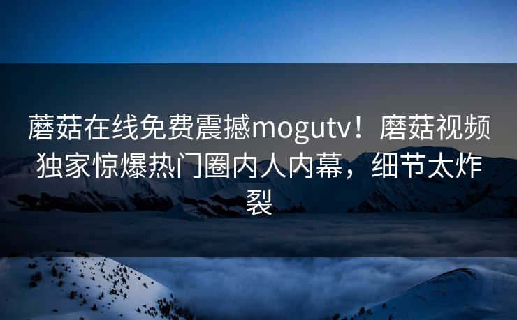 蘑菇在线免费震撼mogutv！磨菇视频独家惊爆热门圈内人内幕，细节太炸裂