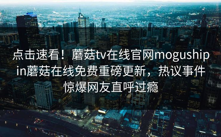 点击速看！蘑菇tv在线官网mogushipin蘑菇在线免费重磅更新，热议事件惊爆网友直呼过瘾