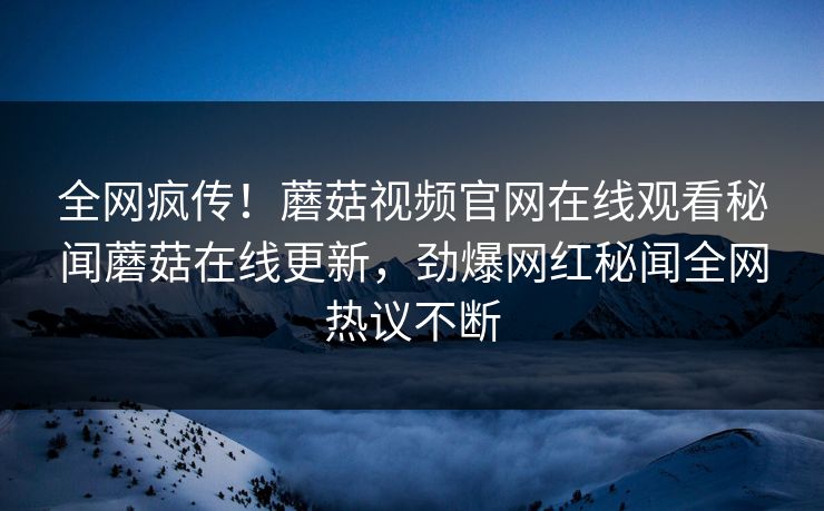 全网疯传！蘑菇视频官网在线观看秘闻蘑菇在线更新，劲爆网红秘闻全网热议不断
