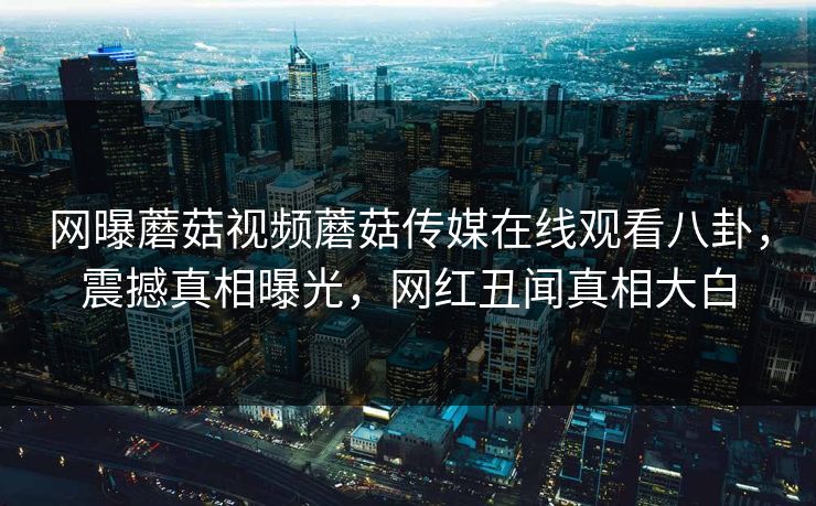 网曝蘑菇视频蘑菇传媒在线观看八卦，震撼真相曝光，网红丑闻真相大白