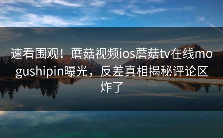 速看围观！蘑菇视频ios蘑菇tv在线mogushipin曝光，反差真相揭秘评论区炸了