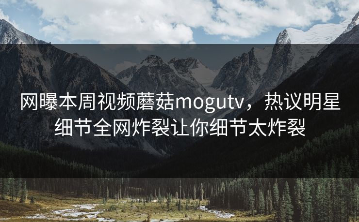 网曝本周视频蘑菇mogutv，热议明星细节全网炸裂让你细节太炸裂