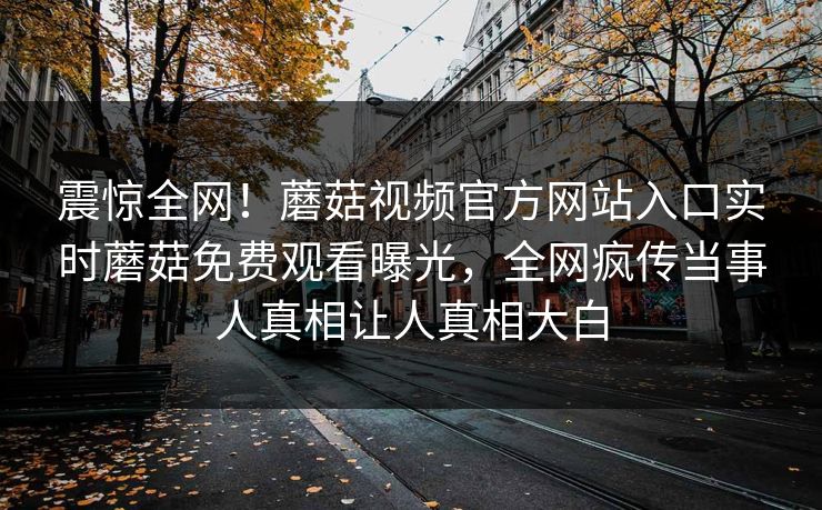 震惊全网！蘑菇视频官方网站入口实时蘑菇免费观看曝光，全网疯传当事人真相让人真相大白
