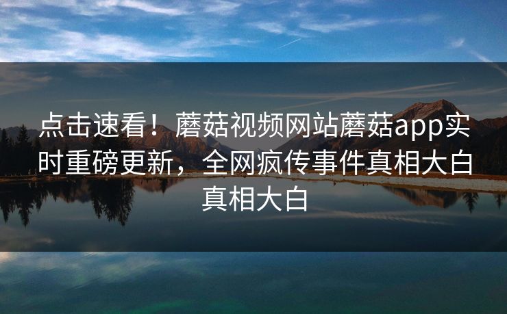 点击速看！蘑菇视频网站蘑菇app实时重磅更新，全网疯传事件真相大白真相大白
