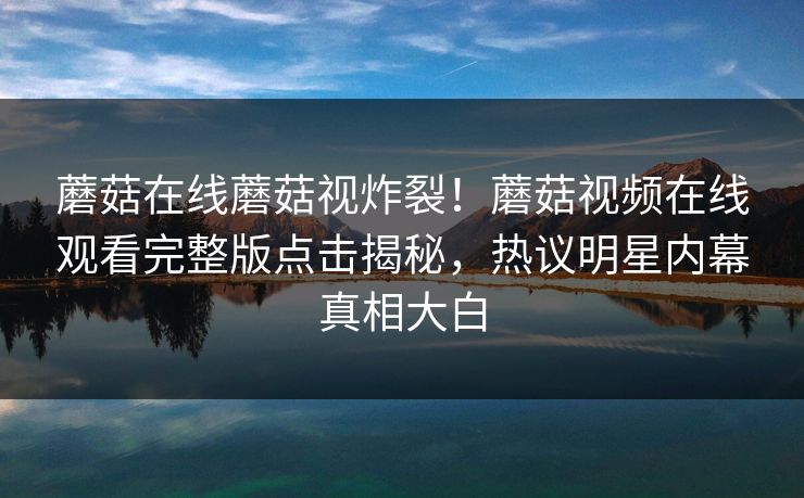 蘑菇在线蘑菇视炸裂！蘑菇视频在线观看完整版点击揭秘，热议明星内幕真相大白
