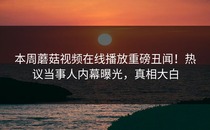 本周蘑菇视频在线播放重磅丑闻！热议当事人内幕曝光，真相大白